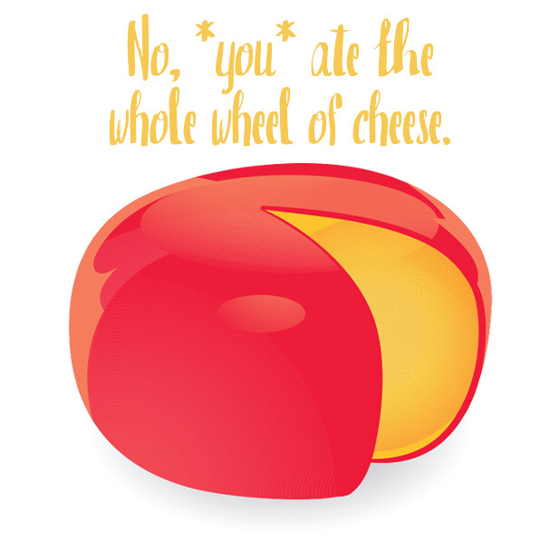 No you ate the whole wheel of cheese